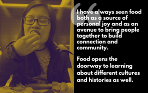 “I have always seen food both as a source of personal joy and as an avenue to bring people together to build connections and community. Food opens the doorway to learning about different cultures and histories as well.”